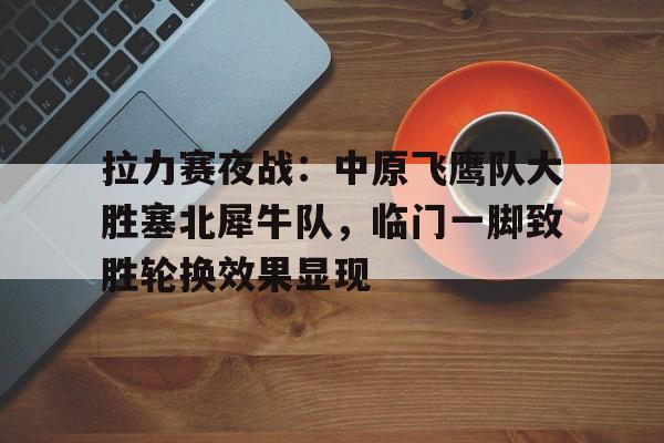 爱游戏官方入口 -包含拉力赛夜战：中原飞鹰队大胜塞北犀牛队，临门一脚致胜轮换效果显现的词条